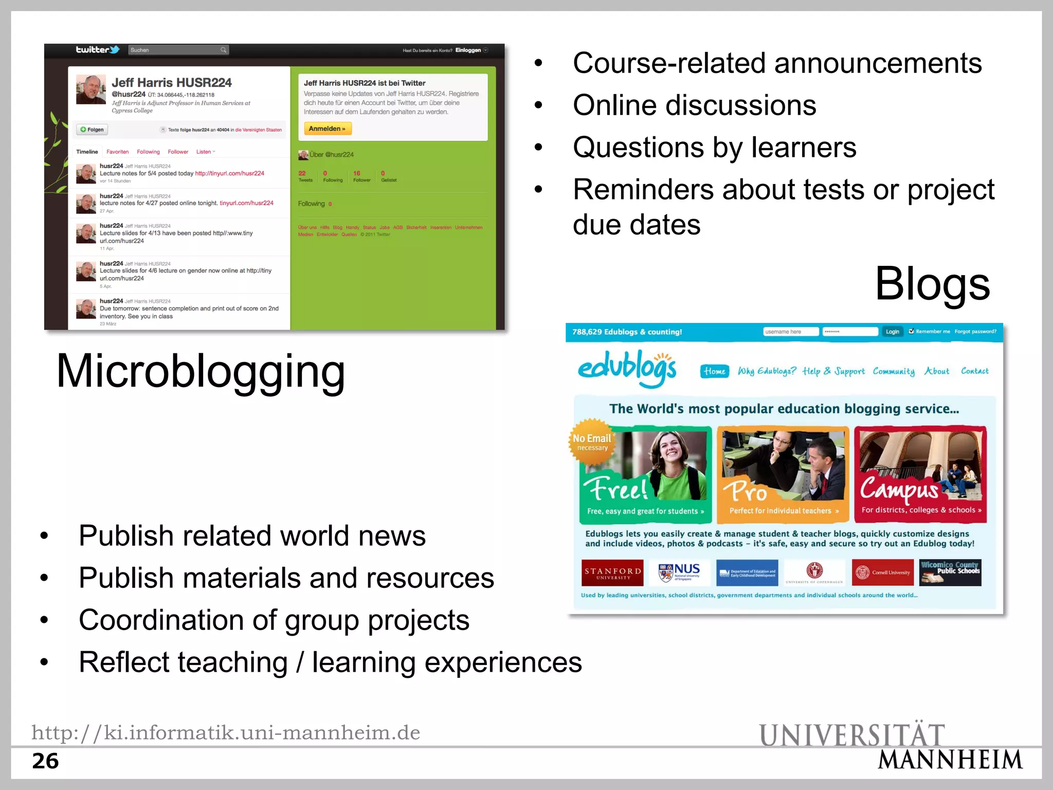 •   Course-related announcements
                                        •   Online discussions
                                        •   Questions by learners
                                        •   Reminders about tests or project
                                            due dates

                                                                  Blogs
    Microblogging


•    Publish related world news
•    Publish materials and resources
•    Coordination of group projects
•    Reflect teaching / learning experiences

http://ki.informatik.uni-mannheim.de
26
 