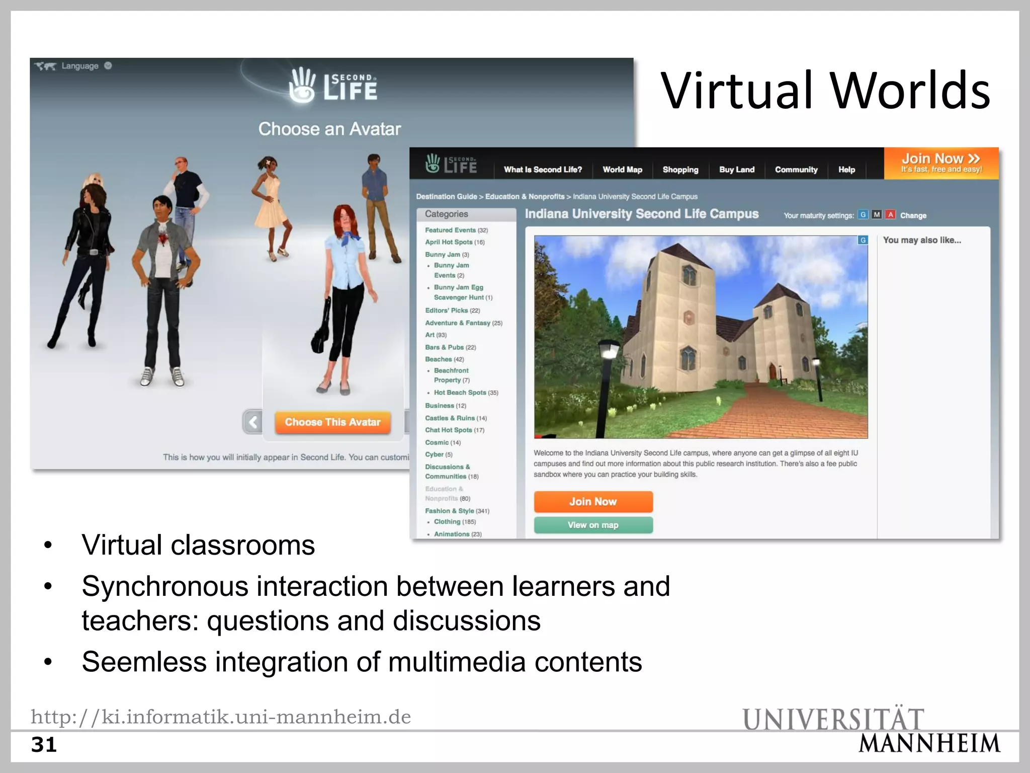 Virtual Worlds




 • Virtual classrooms
 • Synchronous interaction between learners and
   teachers: questions and discussions
 • Seemless integration of multimedia contents
http://ki.informatik.uni-mannheim.de
31
 