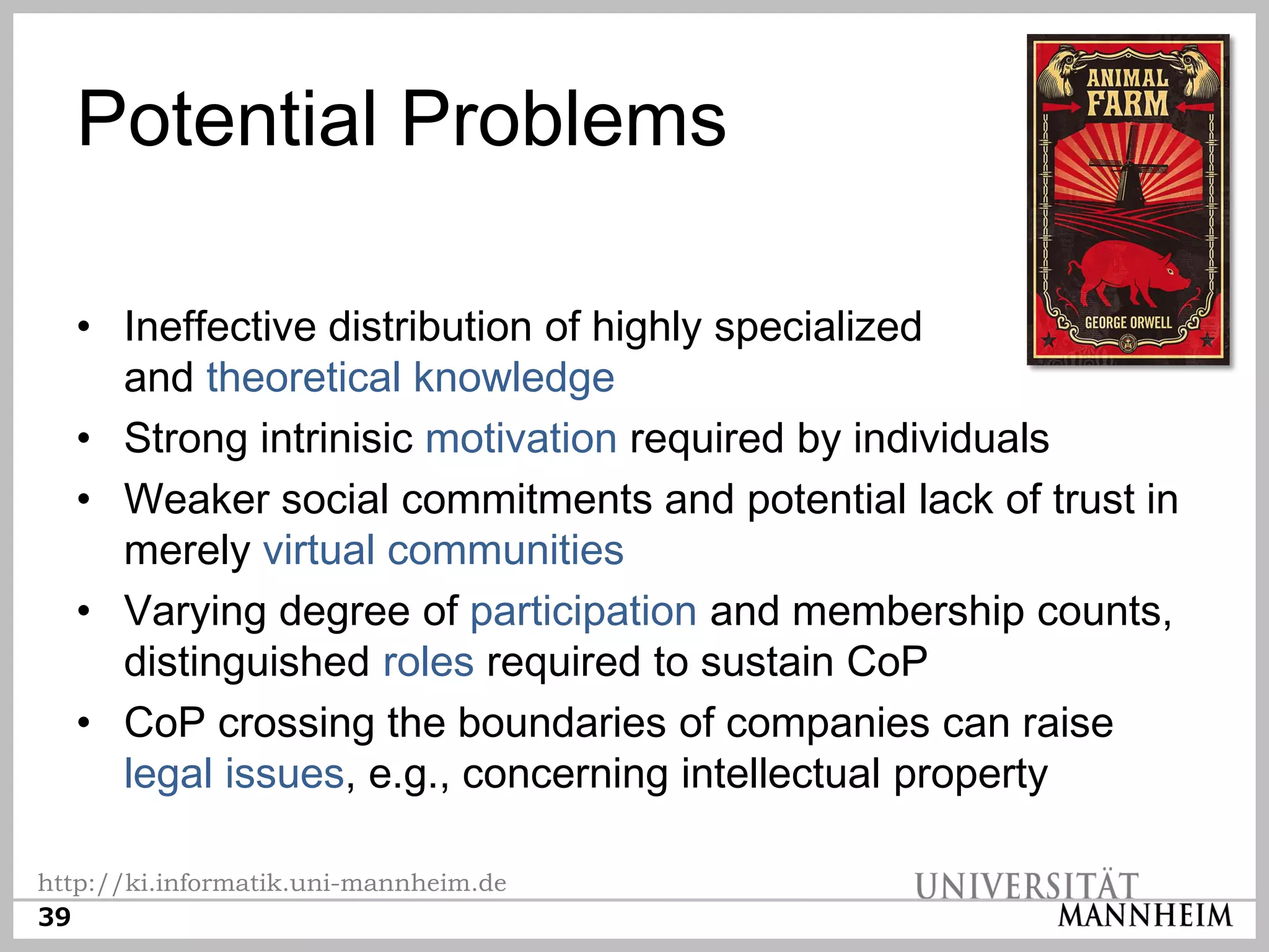 Potential Problems

  • Ineffective distribution of highly specialized
    and theoretical knowledge
  • Strong intrinisic motivation required by individuals
  • Weaker social commitments and potential lack of trust in
    merely virtual communities
  • Varying degree of participation and membership counts,
    distinguished roles required to sustain CoP
  • CoP crossing the boundaries of companies can raise
    legal issues, e.g., concerning intellectual property

http://ki.informatik.uni-mannheim.de
39
 