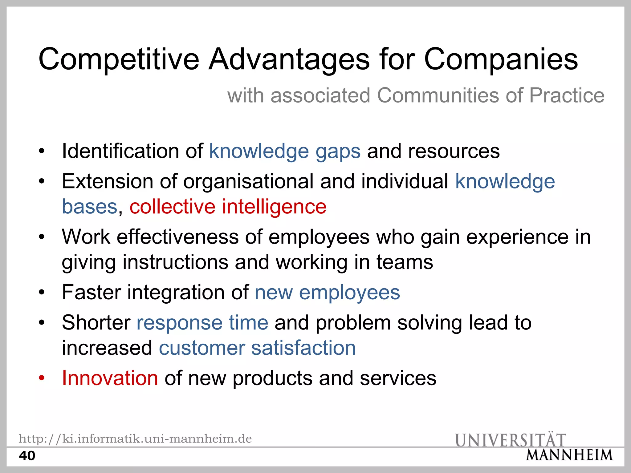 Competitive Advantages for Companies
                                with associated Communities of Practice

  • Identification of knowledge gaps and resources
  • Extension of organisational and individual knowledge
    bases, collective intelligence
  • Work effectiveness of employees who gain experience in
    giving instructions and working in teams
  • Faster integration of new employees
  • Shorter response time and problem solving lead to
    increased customer satisfaction
  • Innovation of new products and services

http://ki.informatik.uni-mannheim.de
40
 
