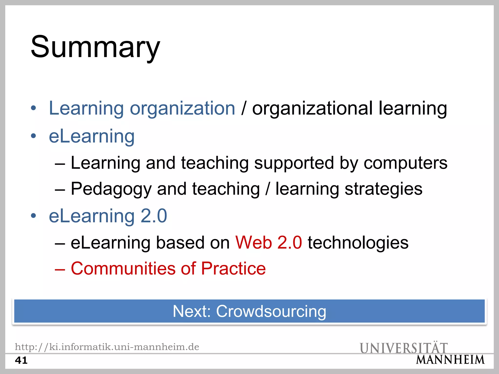 Summary
  • Learning organization / organizational learning
  • eLearning
       – Learning and teaching supported by computers
       – Pedagogy and teaching / learning strategies
  • eLearning 2.0
       – eLearning based on Web 2.0 technologies
       – Communities of Practice

                              Next: Crowdsourcing
http://ki.informatik.uni-mannheim.de
41
 
