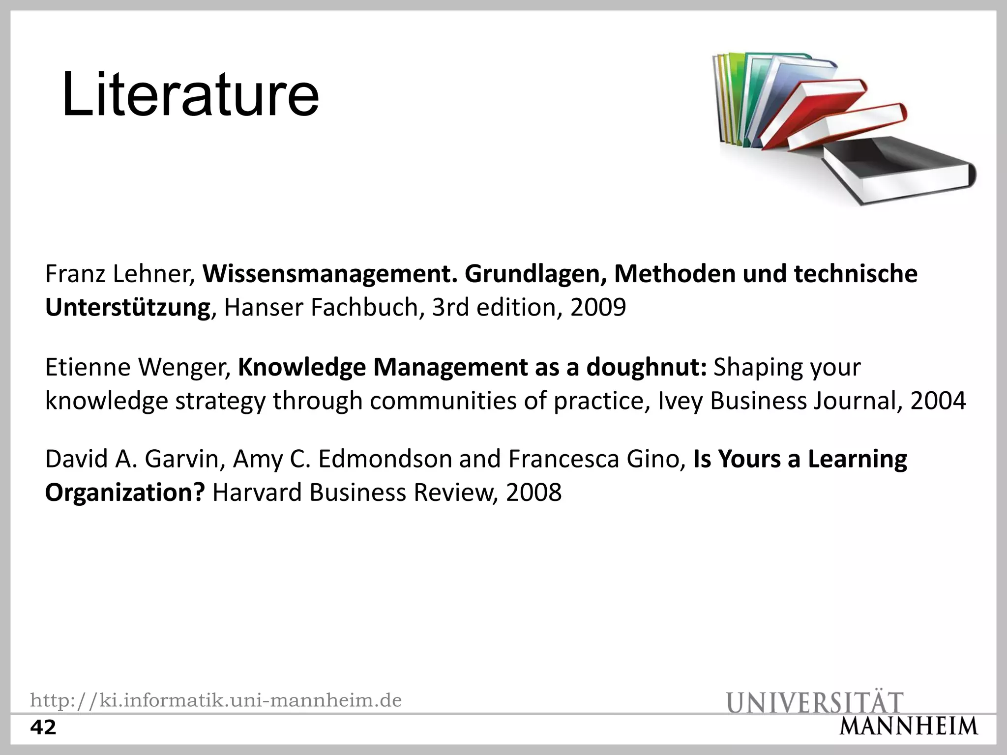 Literature

 Franz Lehner, Wissensmanagement. Grundlagen, Methoden und technische
 Unterstützung, Hanser Fachbuch, 3rd edition, 2009

 Etienne Wenger, Knowledge Management as a doughnut: Shaping your
 knowledge strategy through communities of practice, Ivey Business Journal, 2004

 David A. Garvin, Amy C. Edmondson and Francesca Gino, Is Yours a Learning
 Organization? Harvard Business Review, 2008




http://ki.informatik.uni-mannheim.de
42
 