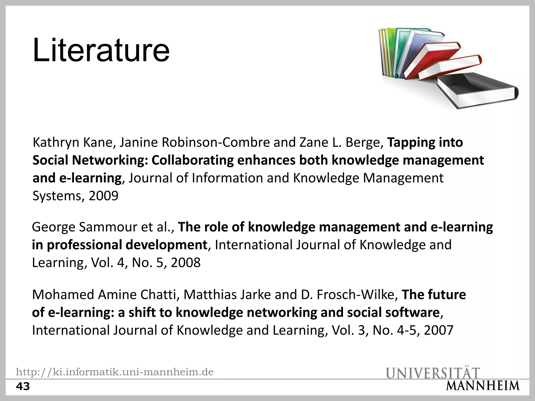 Literature

   Kathryn Kane, Janine Robinson-Combre and Zane L. Berge, Tapping into
   Social Networking: Collaborating enhances both knowledge management
   and e-learning, Journal of Information and Knowledge Management
   Systems, 2009

  George Sammour et al., The role of knowledge management and e-learning
  in professional development, International Journal of Knowledge and
  Learning, Vol. 4, No. 5, 2008

  Mohamed Amine Chatti, Matthias Jarke and D. Frosch-Wilke, The future
  of e-learning: a shift to knowledge networking and social software,
  International Journal of Knowledge and Learning, Vol. 3, No. 4-5, 2007

http://ki.informatik.uni-mannheim.de
43
 