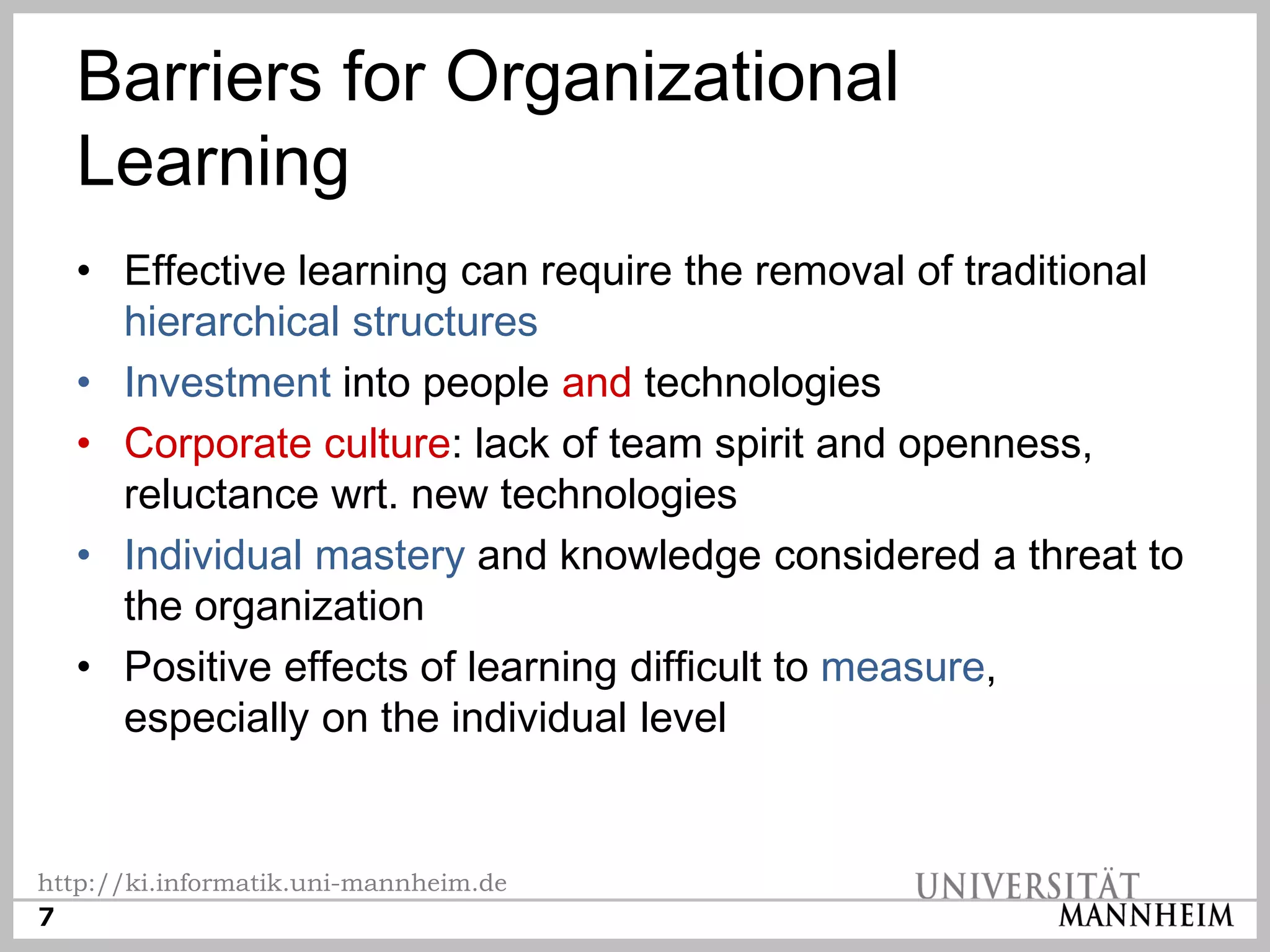 Barriers for Organizational
  Learning
  • Effective learning can require the removal of traditional
    hierarchical structures
  • Investment into people and technologies
  • Corporate culture: lack of team spirit and openness,
    reluctance wrt. new technologies
  • Individual mastery and knowledge considered a threat to
    the organization
  • Positive effects of learning difficult to measure,
    especially on the individual level


http://ki.informatik.uni-mannheim.de
7
 