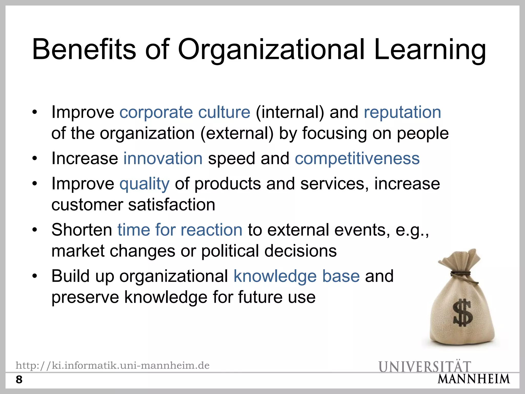 Benefits of Organizational Learning

  • Improve corporate culture (internal) and reputation
    of the organization (external) by focusing on people
  • Increase innovation speed and competitiveness
  • Improve quality of products and services, increase
    customer satisfaction
  • Shorten time for reaction to external events, e.g.,
    market changes or political decisions
  • Build up organizational knowledge base and
    preserve knowledge for future use


http://ki.informatik.uni-mannheim.de
8
 