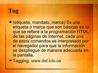 Tag (etiqueta, mandato, marca) Es una etiqueta o marca que son básicas en lo que se refiere a la programación HTML de las páginas de Internet. cada uno de estos comandos es interpretado por el navegador para que la información se despliegue de manera adecuada en la pantalla. Tagging:  www.del.icio.us 