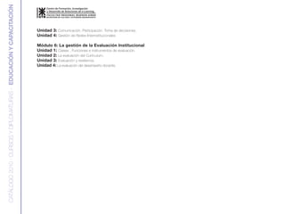 CATÁLOGO 2010 : CURSOS Y DIPLOMATURAS - EDUCACIÓN Y CAPACITACIÓN


                                                                   Unidad 3: Comunicación. Participación. Toma de decisiones.
                                                                   Unidad 4: Gestión de Redes Interinstitucionales

                                                                   Módulo 6: La gestión de la Evaluación Institucional
                                                                   Unidad 1: Clases , Funciones e instrumentos de evaluación.
                                                                   Unidad 2: La evaluación del Curriculum.
                                                                   Unidad 3: Evaluación y resiliencia.
                                                                   Unidad 4: La evaluación del desempeño docente.
 