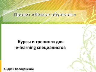 Проект «Живое обучение» Курсы и тренинги для e-learning  специалистов Андрей Колоденский 