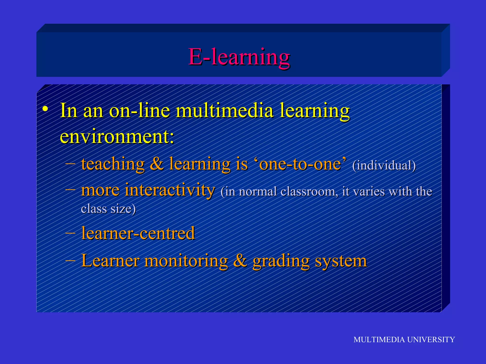 E-learning
• In an on-line multimedia learning
environment:
– teaching & learning is ‘one-to-one’ (individual)
– more interactivity (in normal classroom, it varies with the
class size)

– learner-centred
– Learner monitoring & grading system

MULTIMEDIA UNIVERSITY

 