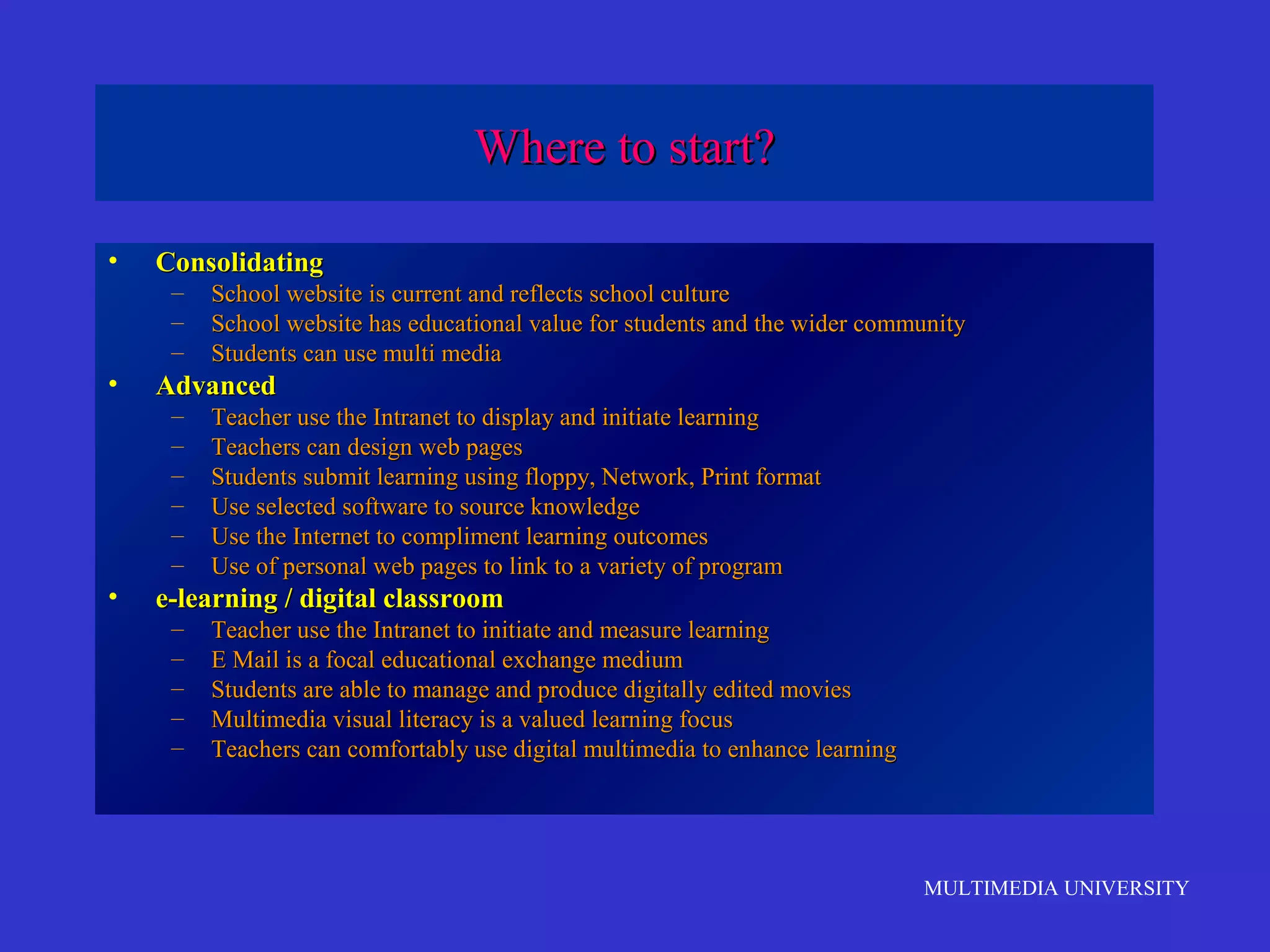 Where to start?
•

Consolidating
–
–
–

•

Advanced
–
–
–
–
–
–

•

School website is current and reflects school culture
School website has educational value for students and the wider community
Students can use multi media
Teacher use the Intranet to display and initiate learning
Teachers can design web pages
Students submit learning using floppy, Network, Print format
Use selected software to source knowledge
Use the Internet to compliment learning outcomes
Use of personal web pages to link to a variety of program

e-learning / digital classroom
–
–
–
–
–

Teacher use the Intranet to initiate and measure learning
E Mail is a focal educational exchange medium
Students are able to manage and produce digitally edited movies
Multimedia visual literacy is a valued learning focus
Teachers can comfortably use digital multimedia to enhance learning

MULTIMEDIA UNIVERSITY

 
