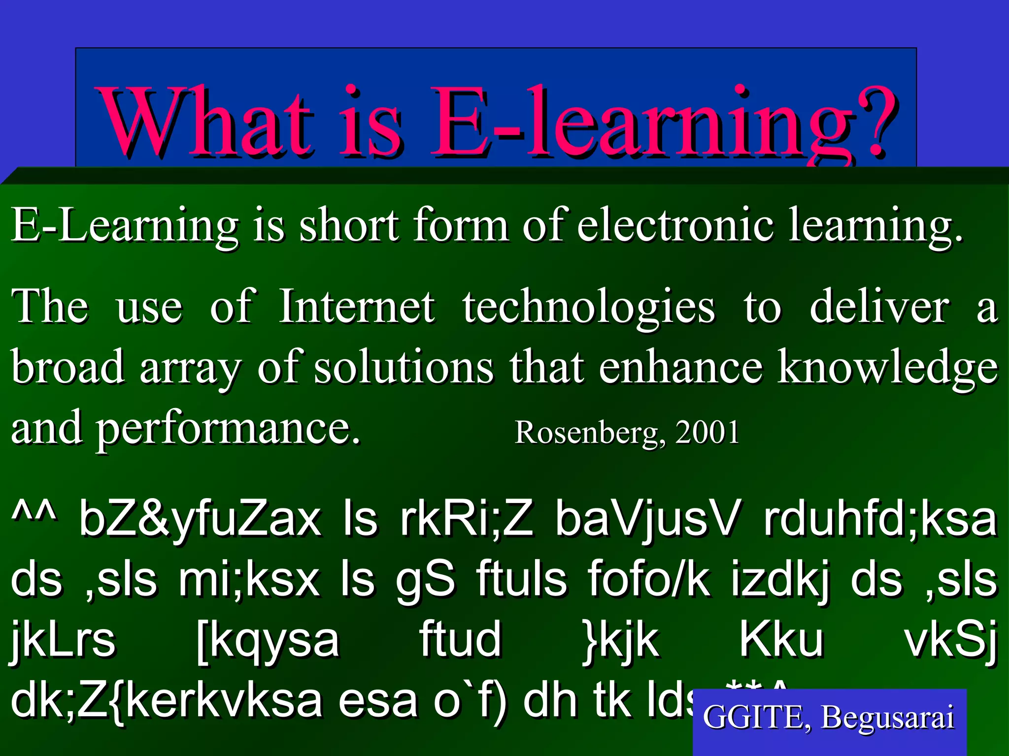 MULTIMEDIA UNIVERSITY
What is E-learning?What is E-learning?
E-Learning is short form of electronic learning.E-Learning is short form of electronic learning.
The use of Internet technologies to deliver aThe use of Internet technologies to deliver a
broad array of solutions that enhance knowledgebroad array of solutions that enhance knowledge
and performance.and performance. Rosenberg, 2001Rosenberg, 2001
^^ bZ&yfuZax ls rkRi;Z baVjusV rduhfd;ksa^^ bZ&yfuZax ls rkRi;Z baVjusV rduhfd;ksa
ds ,sls mi;ksx ls gS ftuls fofo/k izdkj ds ,slsds ,sls mi;ksx ls gS ftuls fofo/k izdkj ds ,sls
jkLrs [kqysa ftud }kjk Kku vkSjjkLrs [kqysa ftud }kjk Kku vkSj
dk;Z{kerkvksa esa o`f) dh tk lds **Adk;Z{kerkvksa esa o`f) dh tk lds **AGGITE, BegusaraiGGITE, Begusarai
 