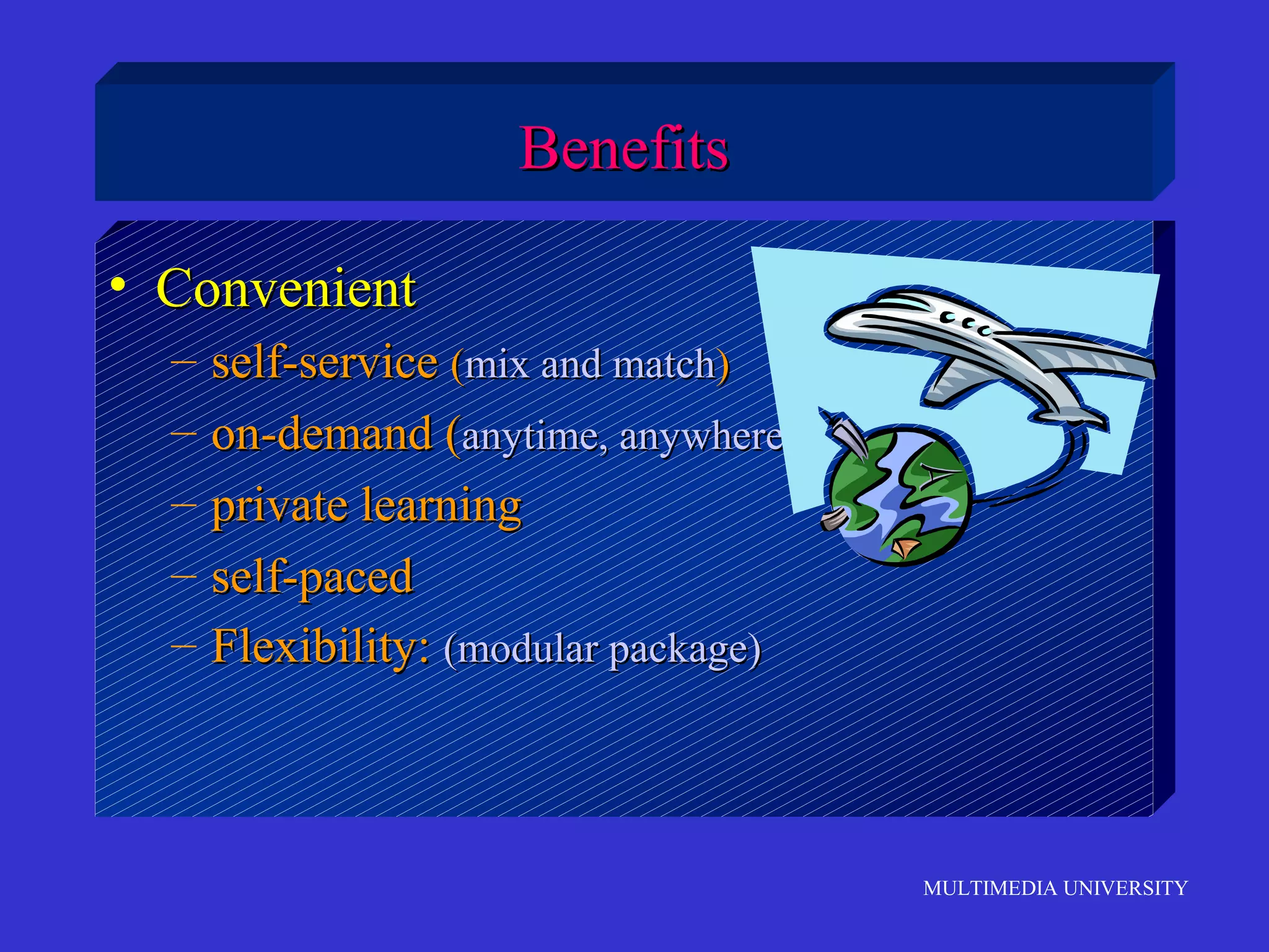 MULTIMEDIA UNIVERSITY
BenefitsBenefits
• ConvenientConvenient
– self-serviceself-service ((mix and matchmix and match))
– on-demand (on-demand (anytime, anywhereanytime, anywhere))
– private learningprivate learning
– self-pacedself-paced
– Flexibility:Flexibility: (modular package)(modular package)
 