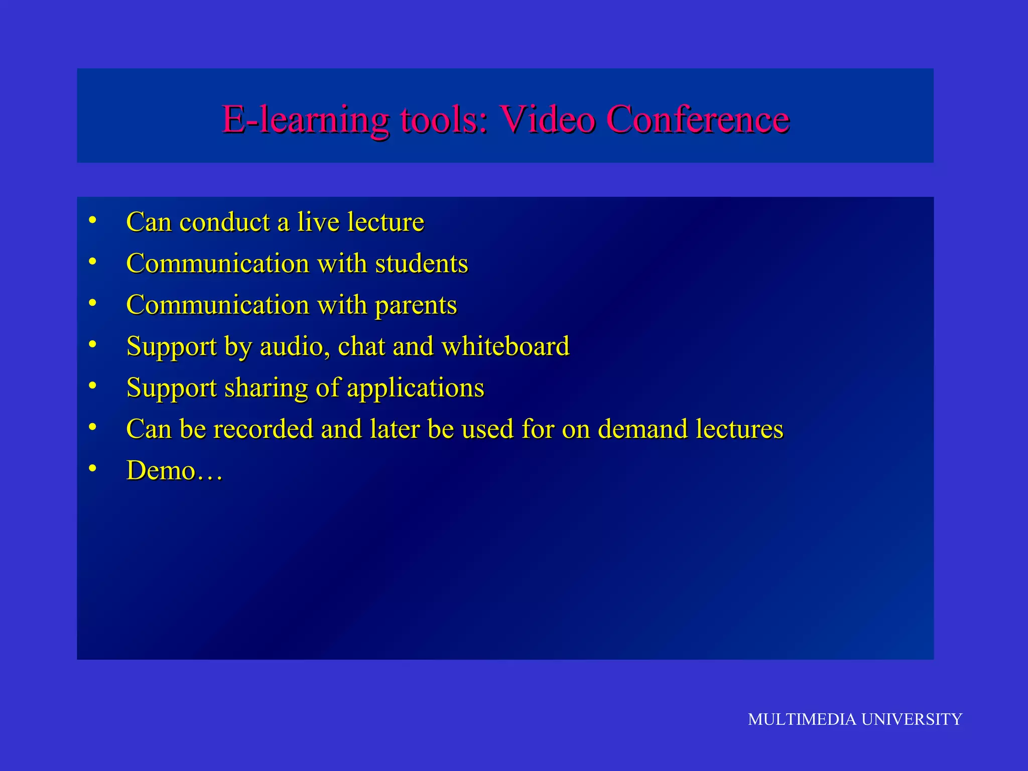 MULTIMEDIA UNIVERSITY
E-learning tools: Video ConferenceE-learning tools: Video Conference
• Can conduct a live lectureCan conduct a live lecture
• Communication with studentsCommunication with students
• Communication with parentsCommunication with parents
• Support by audio, chat and whiteboardSupport by audio, chat and whiteboard
• Support sharing of applicationsSupport sharing of applications
• Can be recorded and later be used for on demand lecturesCan be recorded and later be used for on demand lectures
• Demo…Demo…
 