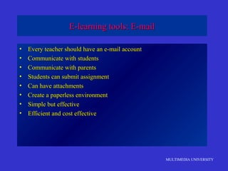 MULTIMEDIA UNIVERSITY
E-learning tools: E-mailE-learning tools: E-mail
• Every teacher should have an e-mail accountEvery teacher should have an e-mail account
• Communicate with studentsCommunicate with students
• Communicate with parentsCommunicate with parents
• Students can submit assignmentStudents can submit assignment
• Can have attachmentsCan have attachments
• Create a paperless environmentCreate a paperless environment
• Simple but effectiveSimple but effective
• Efficient and cost effectiveEfficient and cost effective
 