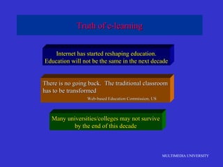 MULTIMEDIA UNIVERSITY
Truth of e-learningTruth of e-learning
Internet has started reshaping education.
Education will not be the same in the next decade
There is no going back. The traditional classroomThere is no going back. The traditional classroom
has to be transformedhas to be transformed
Web-based Education Commission, USWeb-based Education Commission, US
Many universities/colleges may not surviveMany universities/colleges may not survive
by the end of this decadeby the end of this decade
 