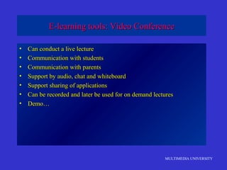 MULTIMEDIA UNIVERSITY
E-learning tools: Video ConferenceE-learning tools: Video Conference
• Can conduct a live lectureCan conduct a live lecture
• Communication with studentsCommunication with students
• Communication with parentsCommunication with parents
• Support by audio, chat and whiteboardSupport by audio, chat and whiteboard
• Support sharing of applicationsSupport sharing of applications
• Can be recorded and later be used for on demand lecturesCan be recorded and later be used for on demand lectures
• Demo…Demo…
 