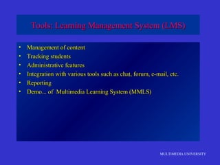 MULTIMEDIA UNIVERSITY
Tools: Learning Management System (LMS)Tools: Learning Management System (LMS)
• Management of contentManagement of content
• Tracking studentsTracking students
• Administrative featuresAdministrative features
• Integration with various tools such as chat, forum, e-mail, etc.Integration with various tools such as chat, forum, e-mail, etc.
• ReportingReporting
• Demo... of Multimedia Learning System (MMLS)Demo... of Multimedia Learning System (MMLS)
 