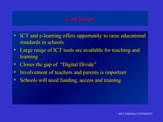 MULTIMEDIA UNIVERSITY
ConclusionConclusion
• ICT and e-learning offers opportunity to raise educationalICT and e-learning offers opportunity to raise educational
standards in schoolsstandards in schools
• Large range of ICT tools are available for teaching andLarge range of ICT tools are available for teaching and
learninglearning
• Closes the gap of “Digital Divide”Closes the gap of “Digital Divide”
• Involvement of teachers and parents is importantInvolvement of teachers and parents is important
• Schools will need funding, access and trainingSchools will need funding, access and training
 