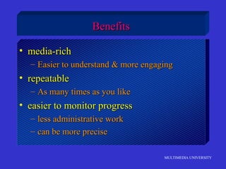 MULTIMEDIA UNIVERSITY
BenefitsBenefits
• media-richmedia-rich
– Easier to understand & more engagingEasier to understand & more engaging
• repeatablerepeatable
– As many times as you likeAs many times as you like
• easier to monitor progresseasier to monitor progress
– less administrative workless administrative work
– can be more precisecan be more precise
 