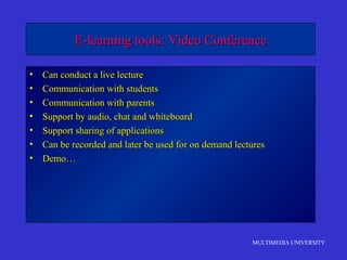 MULTIMEDIA UNIVERSITY
E-learning tools: Video ConferenceE-learning tools: Video Conference
• Can conduct a live lectureCan conduct a live lecture
• Communication with studentsCommunication with students
• Communication with parentsCommunication with parents
• Support by audio, chat and whiteboardSupport by audio, chat and whiteboard
• Support sharing of applicationsSupport sharing of applications
• Can be recorded and later be used for on demand lecturesCan be recorded and later be used for on demand lectures
• Demo…Demo…
 