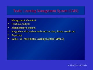 MULTIMEDIA UNIVERSITY
Tools: Learning Management System (LMS)Tools: Learning Management System (LMS)
• Management of contentManagement of content
• Tracking studentsTracking students
• Administrative featuresAdministrative features
• Integration with various tools such as chat, forum, e-mail, etc.Integration with various tools such as chat, forum, e-mail, etc.
• ReportingReporting
• Demo... of Multimedia Learning System (MMLS)Demo... of Multimedia Learning System (MMLS)
 