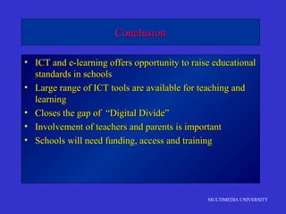 MULTIMEDIA UNIVERSITY
ConclusionConclusion
• ICT and e-learning offers opportunity to raise educationalICT and e-learning offers opportunity to raise educational
standards in schoolsstandards in schools
• Large range of ICT tools are available for teaching andLarge range of ICT tools are available for teaching and
learninglearning
• Closes the gap of “Digital Divide”Closes the gap of “Digital Divide”
• Involvement of teachers and parents is importantInvolvement of teachers and parents is important
• Schools will need funding, access and trainingSchools will need funding, access and training
 