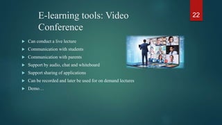 E-learning tools: Video
Conference
 Can conduct a live lecture
 Communication with students
 Communication with parents
 Support by audio, chat and whiteboard
 Support sharing of applications
 Can be recorded and later be used for on demand lectures
 Demo…
22
 