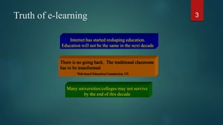 Truth of e-learning 3
Internet has started reshaping education.
Education will not be the same in the next decade
There is no going back. The traditional classroom
has to be transformed
Web-based Education Commission, US
Many universities/colleges may not survive
by the end of this decade
 