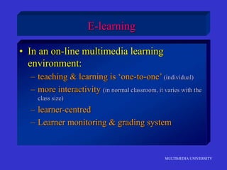 MULTIMEDIA UNIVERSITY
E-learning
• In an on-line multimedia learning
environment:
– teaching & learning is ‘one-to-one’ (individual)
– more interactivity (in normal classroom, it varies with the
class size)
– learner-centred
– Learner monitoring & grading system
 