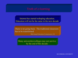 MULTIMEDIA UNIVERSITY
Truth of e-learning
Internet has started reshaping education.
Education will not be the same in the next decade
There is no going back. The traditional classroom
has to be transformed
Web-based Education Commission, US
Many universities/colleges may not survive
by the end of this decade
 