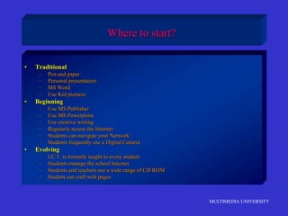 MULTIMEDIA UNIVERSITY
Where to start?
• Traditional
– Pen and paper
– Personal presentation
– MS Word
– Use Kid pictures
• Beginning
– Use MS Publisher
– Use MS Powerpoint
– Use creative writing
– Regularly access the Internet
– Students can navigate your Network
– Students frequently use a Digital Camera
• Evolving
– I.C.T. is formally taught to every student
– Students manage the school Internet
– Students and teachers use a wide range of CD ROM
– Student can craft web pages
 