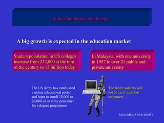 MULTIMEDIA UNIVERSITY
Education Market will be big
A big growth is expected in the education market
Student population in US colleges
increase from 232,000 at the turn
of the century to 13 million today
In Malaysia, with one university
in 1957 to over 21 public and
private university
The US Army has established
a online educational portal
and hope to enroll 15,000 to
20,000 of its army personnel
for a degree programme
The future soldiers will
not be carry guns but
computers
 
