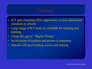 MULTIMEDIA UNIVERSITY
Conclusion
• ICT and e-learning offers opportunity to raise educational
standards in schools
• Large range of ICT tools are available for teaching and
learning
• Closes the gap of “Digital Divide”
• Involvement of teachers and parents is important
• Schools will need funding, access and training
 