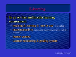 MULTIMEDIA UNIVERSITY
E-learningE-learning
• In an on-line multimedia learningIn an on-line multimedia learning
environment:environment:
– teaching & learning is ‘one-to-one’teaching & learning is ‘one-to-one’ (individual)(individual)
– more interactivitymore interactivity (in normal classroom, it varies with the(in normal classroom, it varies with the
class size)class size)
– learner-centredlearner-centred
– Learner monitoring & grading systemLearner monitoring & grading system
 