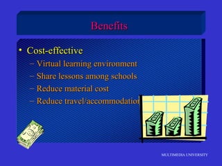 MULTIMEDIA UNIVERSITY
• Cost-effectiveCost-effective
– Virtual learning environmentVirtual learning environment
– Share lessons among schoolsShare lessons among schools
– Reduce material costReduce material cost
– Reduce travel/accommodation costsReduce travel/accommodation costs
BenefitsBenefits
 