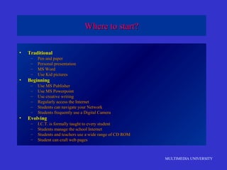 MULTIMEDIA UNIVERSITY
Where to start?Where to start?
• TraditionalTraditional
– Pen and paperPen and paper
– Personal presentationPersonal presentation
– MS WordMS Word
– Use Kid picturesUse Kid pictures
• BeginningBeginning
– Use MS PublisherUse MS Publisher
– Use MS PowerpointUse MS Powerpoint
– Use creative writingUse creative writing
– Regularly access the InternetRegularly access the Internet
– Students can navigate your NetworkStudents can navigate your Network
– Students frequently use a Digital CameraStudents frequently use a Digital Camera
• EvolvingEvolving
– I.C.T. is formally taught to every studentI.C.T. is formally taught to every student
– Students manage the school InternetStudents manage the school Internet
– Students and teachers use a wide range of CD ROMStudents and teachers use a wide range of CD ROM
– Student can craft web pagesStudent can craft web pages
 