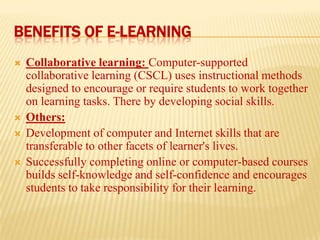 BENEFITS OF E-LEARNING






Collaborative learning: Computer-supported
collaborative learning (CSCL) uses instructional methods
designed to encourage or require students to work together
on learning tasks. There by developing social skills.
Others:
Development of computer and Internet skills that are
transferable to other facets of learner's lives.
Successfully completing online or computer-based courses
builds self-knowledge and self-confidence and encourages
students to take responsibility for their learning.

 