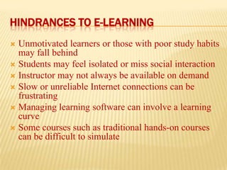 HINDRANCES TO E-LEARNING
Unmotivated learners or those with poor study habits
may fall behind
 Students may feel isolated or miss social interaction
 Instructor may not always be available on demand
 Slow or unreliable Internet connections can be
frustrating
 Managing learning software can involve a learning
curve
 Some courses such as traditional hands-on courses
can be difficult to simulate


 