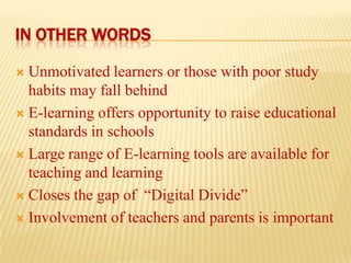 IN OTHER WORDS
Unmotivated learners or those with poor study
habits may fall behind
 E-learning offers opportunity to raise educational
standards in schools
 Large range of E-learning tools are available for
teaching and learning
 Closes the gap of “Digital Divide”
 Involvement of teachers and parents is important


 