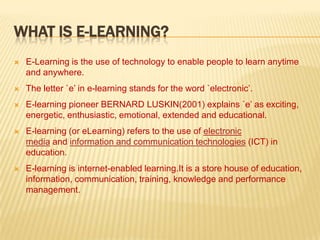 WHAT IS E-LEARNING?


E-Learning is the use of technology to enable people to learn anytime
and anywhere.



The letter `e’ in e-learning stands for the word `electronic’.



E-learning pioneer BERNARD LUSKIN(2001) explains `e’ as exciting,
energetic, enthusiastic, emotional, extended and educational.



E-learning (or eLearning) refers to the use of electronic
media and information and communication technologies (ICT) in
education.



E-learning is internet-enabled learning.It is a store house of education,
information, communication, training, knowledge and performance
management.

 