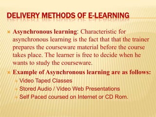 DELIVERY METHODS OF E-LEARNING
Asynchronous learning: Characteristic for
asynchronous learning is the fact that that the trainer
prepares the courseware material before the course
takes place. The learner is free to decide when he
wants to study the courseware.
 Example of Asynchronous learning are as follows:


Video Taped Classes
 Stored Audio / Video Web Presentations
 Self Paced coursed on Internet or CD Rom.


 