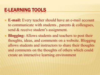 E-LEARNING TOOLS




E-mail: Every teacher should have an e-mail account
to communicate with students , parents & colleagues,
send & receive student’s assignment.
Blogging: Allows students and teachers to post their
thoughts, ideas, and comments on a website. Blogging
allows students and instructors to share their thoughts
and comments on the thoughts of others which could
create an interactive learning environment

 