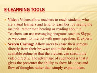 E-LEARNING TOOLS




Video: Videos allow teachers to reach students who
are visual learners and tend to learn best by seeing the
material rather than hearing or reading about it.
Teachers can use messaging programs such as Skype,,
or webcams, to interact with guest speakers & experts
Screen Casting: Allow users to share their screens
directly from their browser and make the video
available online so that the viewers can stream the
video directly. The advantage of such tools is that it
gives the presenter the ability to show his ideas and
flow of thoughts rather than simply explain them.

 
