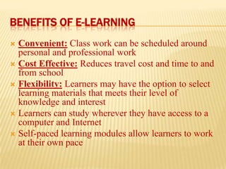 BENEFITS OF E-LEARNING
Convenient: Class work can be scheduled around
personal and professional work
 Cost Effective: Reduces travel cost and time to and
from school
 Flexibility: Learners may have the option to select
learning materials that meets their level of
knowledge and interest
 Learners can study wherever they have access to a
computer and Internet
 Self-paced learning modules allow learners to work
at their own pace


 