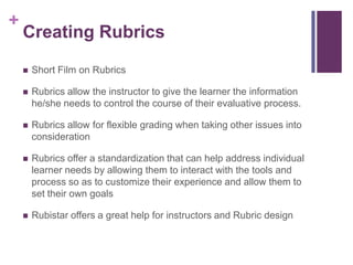 +
    Creating Rubrics

       Short Film on Rubrics

       Rubrics allow the instructor to give the learner the information
        he/she needs to control the course of their evaluative process.

       Rubrics allow for flexible grading when taking other issues into
        consideration

       Rubrics offer a standardization that can help address individual
        learner needs by allowing them to interact with the tools and
        process so as to customize their experience and allow them to
        set their own goals

       Rubistar offers a great help for instructors and Rubric design
 