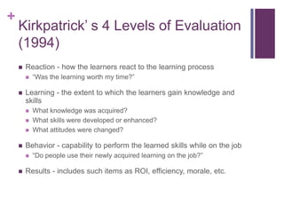 +
    Kirkpatrick’ s 4 Levels of Evaluation
    (1994)
       Reaction - how the learners react to the learning process
           “Was the learning worth my time?”

       Learning - the extent to which the learners gain knowledge and
        skills
           What knowledge was acquired?
           What skills were developed or enhanced?
           What attitudes were changed?

       Behavior - capability to perform the learned skills while on the job
           “Do people use their newly acquired learning on the job?”

       Results - includes such items as ROI, efficiency, morale, etc.
 