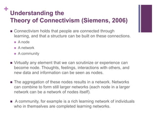 + Understanding the
 Theory of Connectivism (Siemens, 2006)
    Connectivism holds that people are connected through
     learning, and that a structure can be built on these connections.
        A node
        A network
        A community

    Virtually any element that we can scrutinize or experience can
     become node. Thoughts, feelings, interactions with others, and
     new data and information can be seen as nodes.

    The aggregation of these nodes results in a network. Networks
     can combine to form still larger networks (each node in a larger
     network can be a network of nodes itself).

    A community, for example is a rich learning network of individuals
     who in themselves are completed learning networks.
 