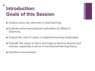 +
    Introduction:
    Goals of this Session
       Analyze some key elements of adult learning:

       Evaluate some technological implications for Bloom’s
        Taxonomy

       Analyze the role of rubrics in subjective learning landscapes

       Evaluate the power of wiki’s and blogs to become assessment
        vehicles, especially in terms of connectivist learning theory.

       Questions and answers
 