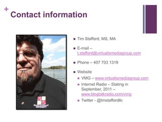 +
    Contact information

                      Tim Stafford, MS, MA

                      E-mail –
                       t.stafford@virtualismediagroup.com

                      Phone – 407 703 1319

                      Website
                          VMG – www.virtualismediagroup.com
                          Internet Radio – Stating in
                           September, 2011 –
                           www.blogtalkradio,com/vmg
                          Twitter - @tmstaffordllc
 