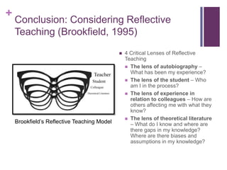 +
    Conclusion: Considering Reflective
    Teaching (Brookfield, 1995)
                                                4 Critical Lenses of Reflective
                                                 Teaching
                                                  The lens of autobiography –
                                                   What has been my experience?
                                                  The lens of the student – Who
                                                   am I in the process?
                                                  The lens of experience in
                                                   relation to colleagues – How are
                                                   others affecting me with what they
                                                   know?
                                                  The lens of theoretical literature
    Brookfield’s Reflective Teaching Model         – What do I know and where are
                                                   there gaps in my knowledge?
                                                   Where are there biases and
                                                   assumptions in my knowledge?
 